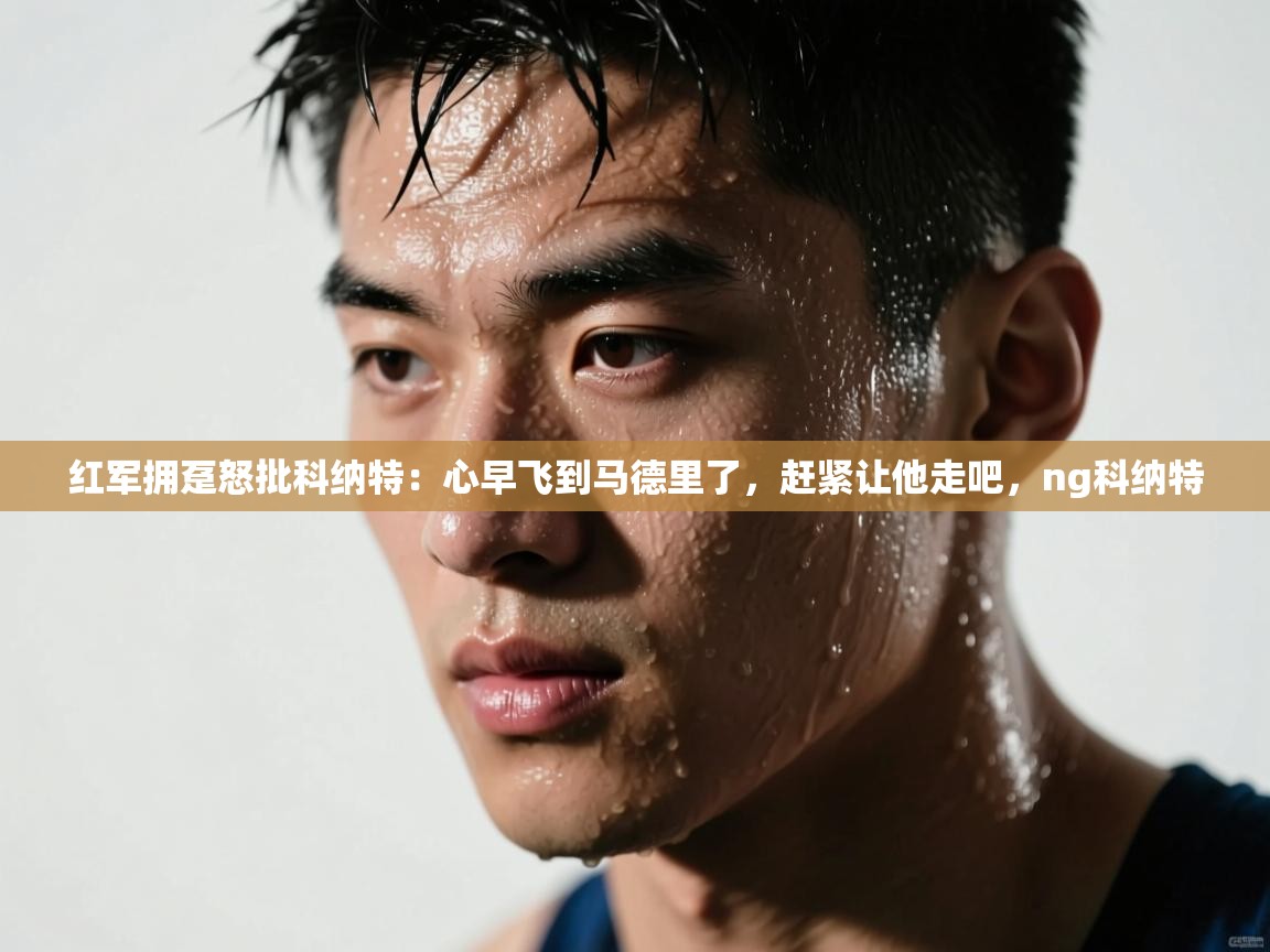 爱游戏体育-红军拥趸怒批科纳特:心早飞到马德里了,赶紧让他走吧,ng科纳特 第4张